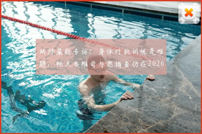 纳帅最新专访：身体对抗训练是难题，帕夫洛维奇与恩梅查仍在2026年计划中
