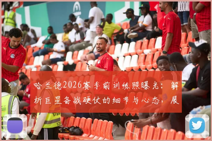 哈兰德2026赛季前训练照曝光：解析巨星备战硬仗的细节与心态，展望曼城新赛季