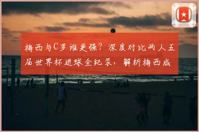 梅西与C罗谁更强？深度对比两人五届世界杯进球全纪录，解析梅西成为历史第二人的传奇之路