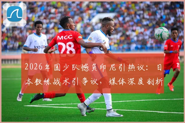 2026年国少队憾负印尼引热议：日本教练战术引争议，媒体深度剖析输球原因与青训未来