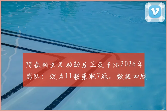阿森纳女足功勋后卫麦卡比2026年离队:效力11载豪取7冠,数据回顾与后防接班人选分析