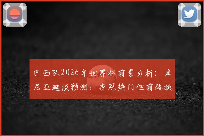 巴西队2026年世界杯前景分析：库尼亚避谈预测，夺冠热门但前路挑战重重