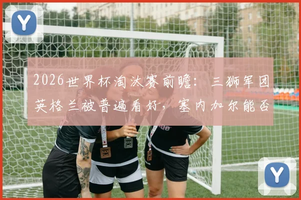 2026世界杯淘汰赛前瞻：三狮军团英格兰被普遍看好，塞内加尔能否复刻黑马奇迹？数据与阵容深度全解析