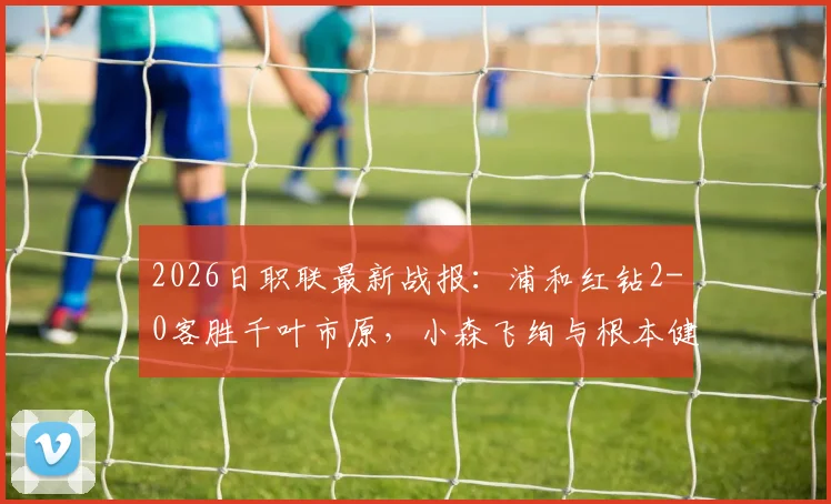 2026日职联最新战报：浦和红钻2-0客胜千叶市原，小森飞绚与根本健太进球完整回顾及比赛录像链接