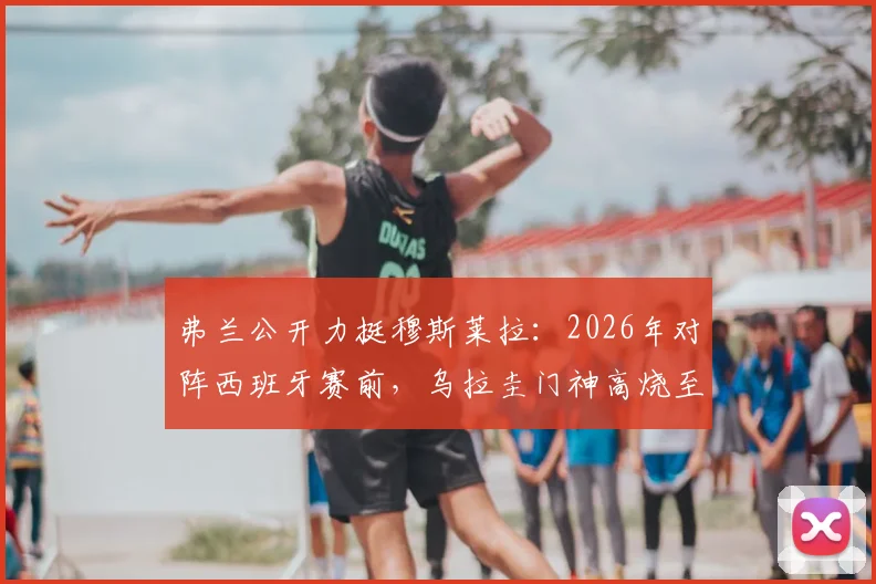 弗兰公开力挺穆斯莱拉：2026年对阵西班牙赛前，乌拉圭门神高烧至41度仍坚持出战内幕