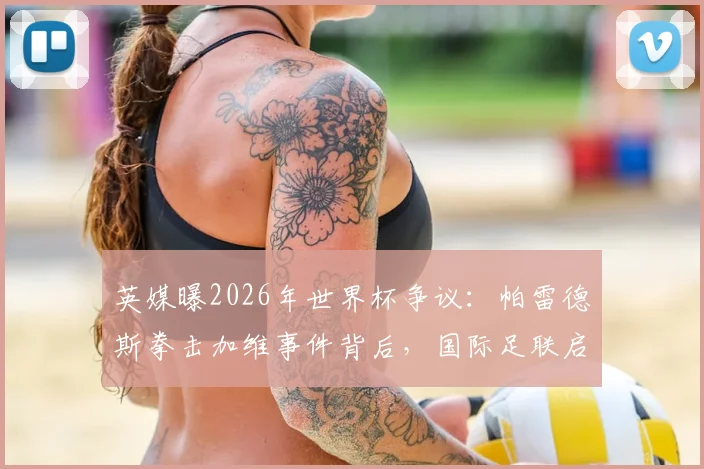 英媒曝2026年世界杯争议:帕雷德斯拳击加维事件背后,国际足联启动调查详情解读