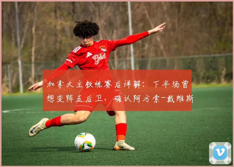 加拿大主教练赛后详解：下半场曾想变阵五后卫，确认阿方索-戴维斯伤势无碍可出战下一轮关键战