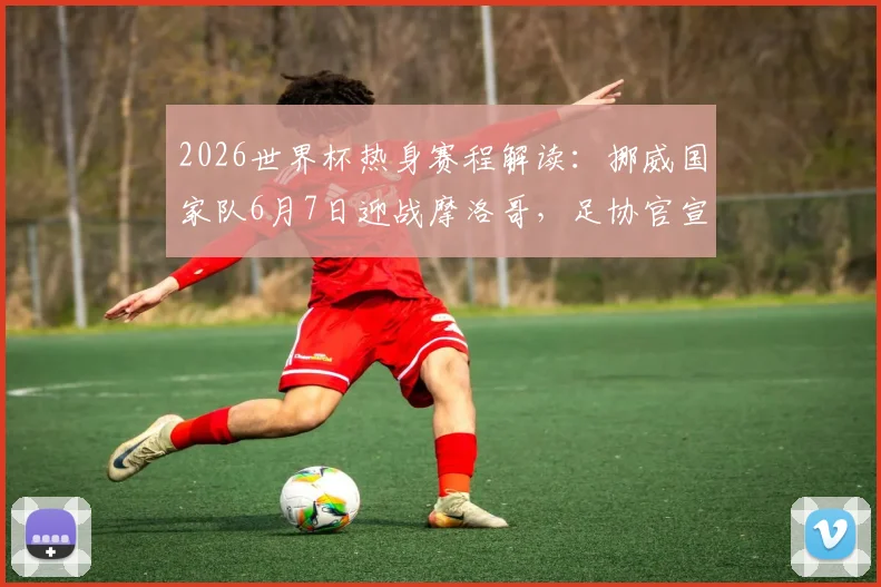 2026世界杯热身赛程解读：挪威国家队6月7日迎战摩洛哥，足协官宣最后备战安排