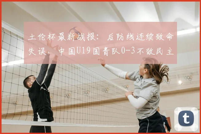 土伦杯最新战报：后防线连续致命失误，中国U19国青队0-3不敌民主刚果U23，暴露哪些青训问题？