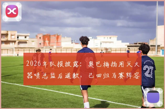 2026年队报披露：奥巴梅扬用灭火器喷总监后道歉，已回归马赛阵容大名单
