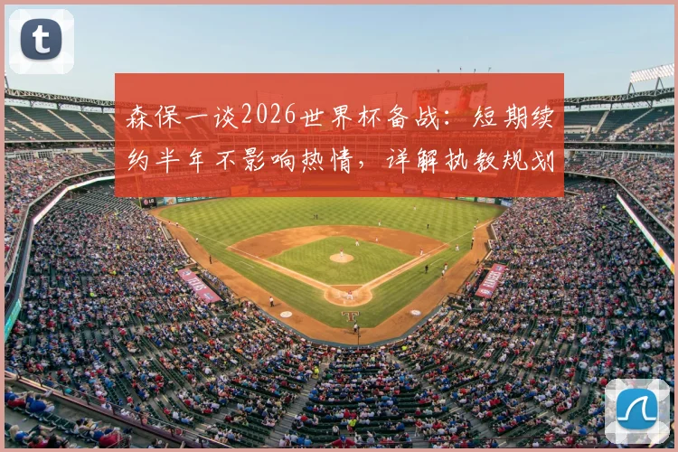 森保一谈2026世界杯备战：短期续约半年不影响热情，详解执教规划与平稳交接考量