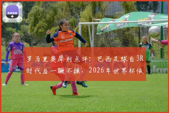 罗马里奥犀利点评:巴西足球自3R时代后一蹶不振,2026年世界杯依旧只能依赖内马尔?深度剖析桑巴军团困境