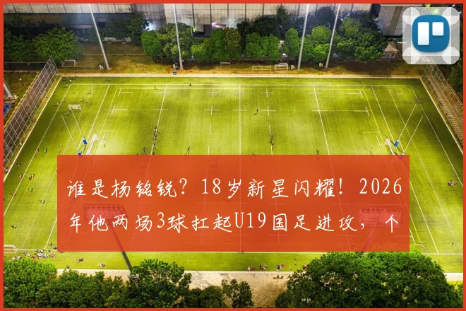 谁是杨铭锐?18岁新星闪耀!2026年他两场3球扛起U19国足进攻,个人技术特点与未来潜力分析