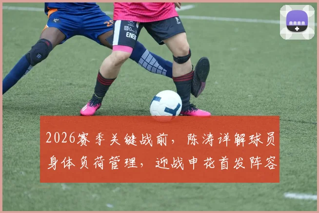 2026赛季关键战前，陈涛详解球员身体负荷管理，迎战申花首发阵容将进行针对性轮换