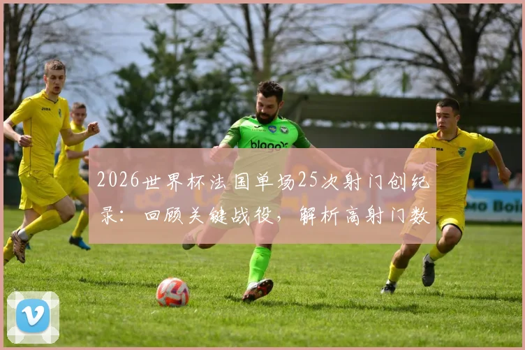 2026世界杯法国单场25次射门创纪录：回顾关键战役，解析高射门数背后的战术与效率