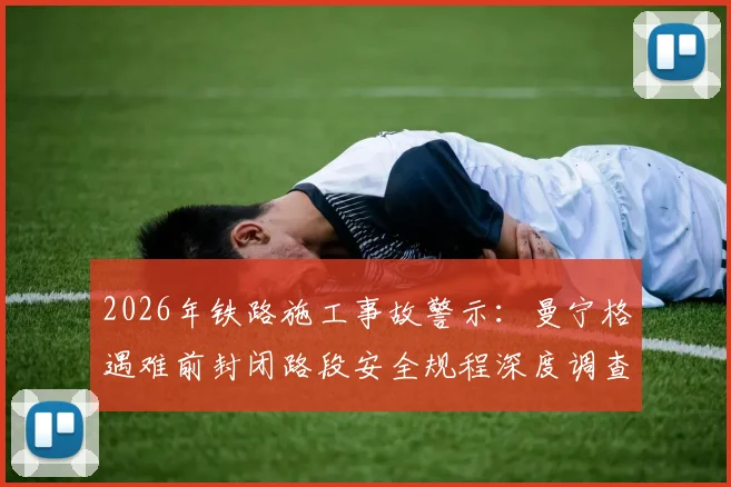 2026年铁路施工事故警示：曼宁格遇难前封闭路段安全规程深度调查