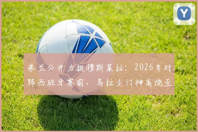 弗兰公开力挺穆斯莱拉:2026年对阵西班牙赛前,乌拉圭门神高烧至41度仍坚持出战内幕