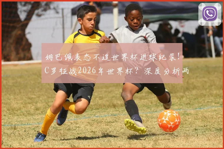 姆巴佩表态不追世界杯进球纪录!C罗征战2026年世界杯?深度分析两人数据与传奇克洛泽差距