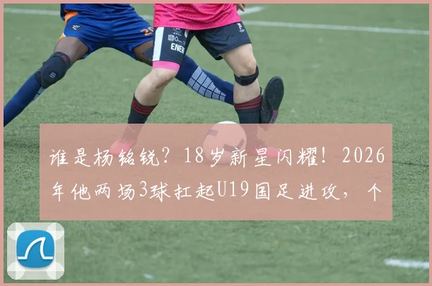 谁是杨铭锐?18岁新星闪耀!2026年他两场3球扛起U19国足进攻,个人技术特点与未来潜力分析
