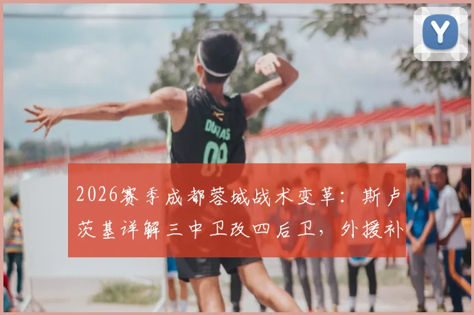 2026赛季成都蓉城战术变革:斯卢茨基详解三中卫改四后卫,外援补强如何重塑球队攻防