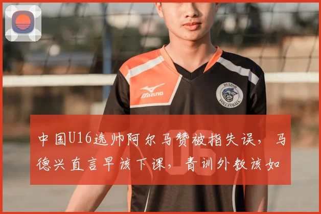 中国U16选帅阿尔马赞被指失误，马德兴直言早该下课，青训外教该如何避坑？