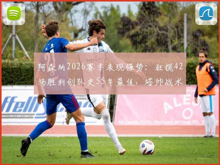 阿森纳2026赛季表现强势：狂揽42场胜利创队史55年最佳，塔帅战术成关键因素