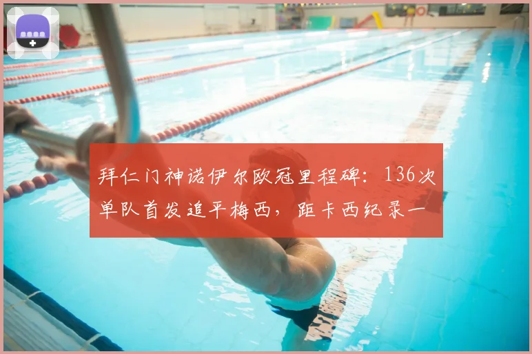 拜仁门神诺伊尔欧冠里程碑：136次单队首发追平梅西，距卡西纪录一步之遥，盘点现役欧冠出场排名