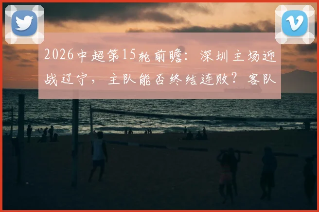 2026中超第15轮前瞻：深圳主场迎战辽宁，主队能否终结连败？客队冲击赛季客场首胜