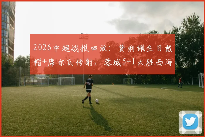 2026中超战报回放：费利佩生日戴帽+席尔瓦传射，蓉城5-1大胜西海岸，附全场视频与积分榜分析