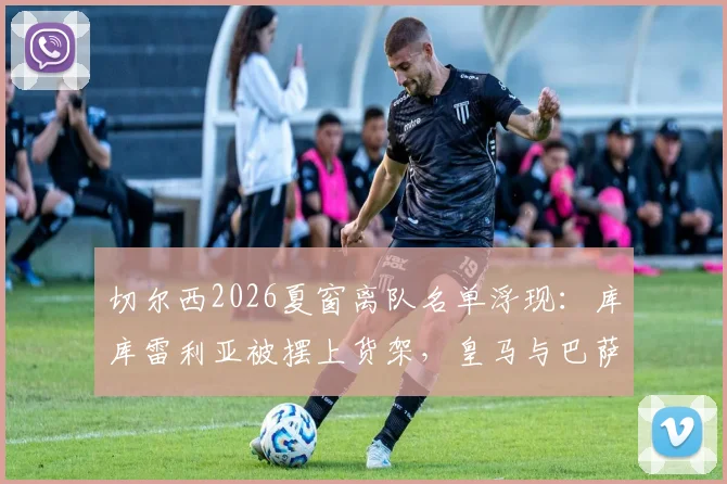 切尔西2026夏窗离队名单浮现：库库雷利亚被摆上货架，皇马与巴萨争夺战一触即发