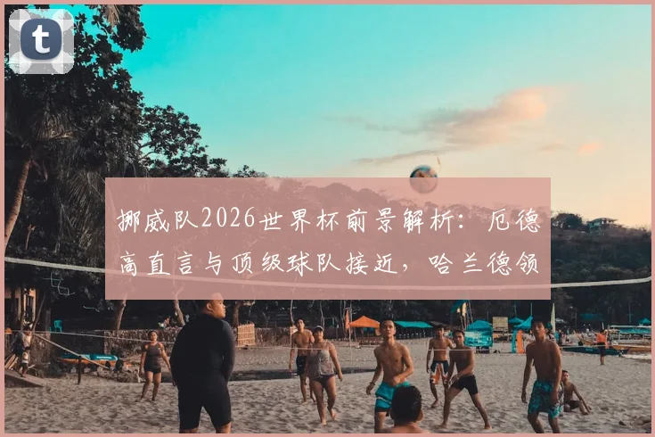 挪威队2026世界杯前景解析：厄德高直言与顶级球队接近，哈兰德领衔未来光明阵容深度剖析