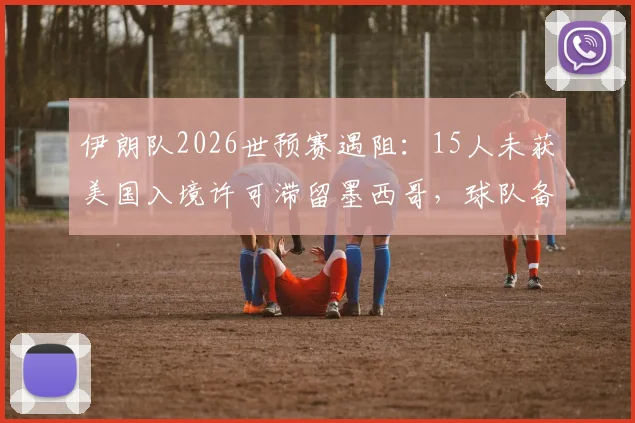 伊朗队2026世预赛遇阻：15人未获美国入境许可滞留墨西哥，球队备战影响几何？