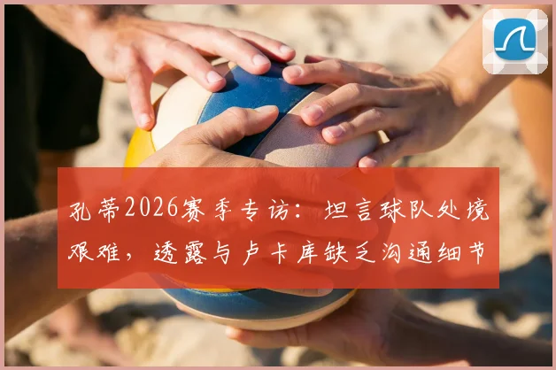 孔蒂2026赛季专访:坦言球队处境艰难,透露与卢卡库缺乏沟通细节