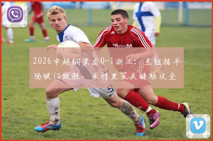 2026中超铜梁龙0-1浙江：王钰栋半场破门致胜，米特里策关键助攻全程回顾与比赛分析