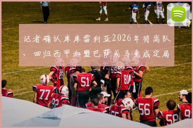 记者确认库库雷利亚2026年将离队，回归西甲加盟巴萨或马竞成定局
