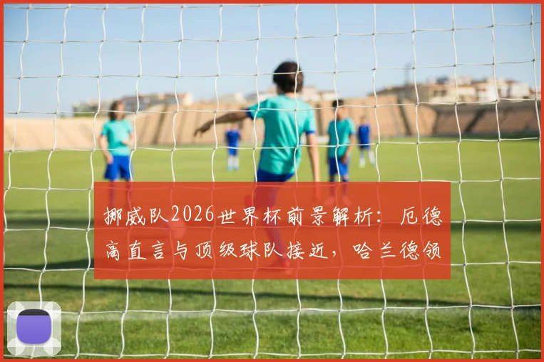 挪威队2026世界杯前景解析：厄德高直言与顶级球队接近，哈兰德领衔未来光明阵容深度剖析
