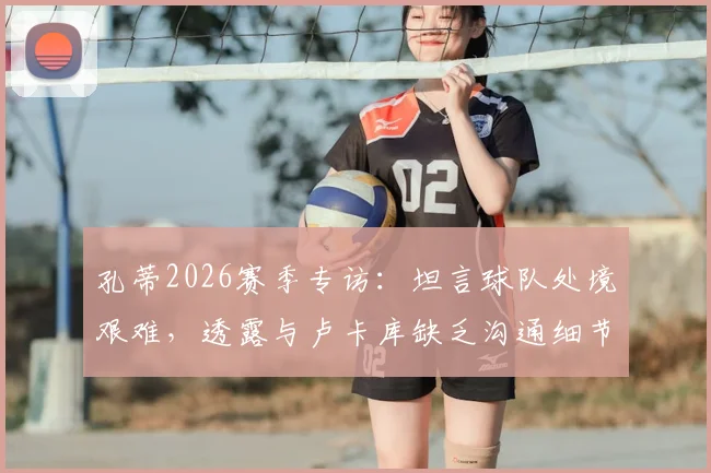 孔蒂2026赛季专访：坦言球队处境艰难，透露与卢卡库缺乏沟通细节