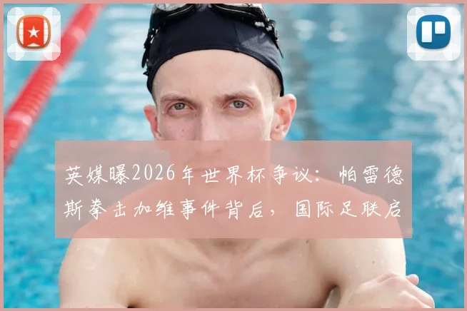 英媒曝2026年世界杯争议:帕雷德斯拳击加维事件背后,国际足联启动调查详情解读