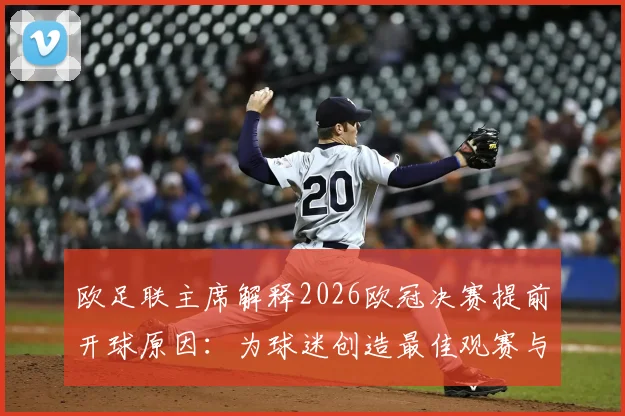 欧足联主席解释2026欧冠决赛提前开球原因：为球迷创造最佳观赛与回味体验，赛事安排背后的深度考量