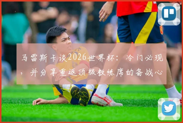 马雷斯卡谈2026世界杯：冷门必现，并分享重返顶级教练席的备战心法与执教前景分析