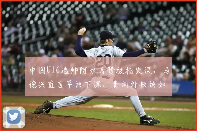 中国U16选帅阿尔马赞被指失误，马德兴直言早该下课，青训外教该如何避坑？
