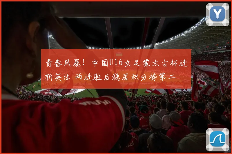青春风暴！中国U16女足蒙太古杯连斩英法 两连胜后稳居积分榜第二