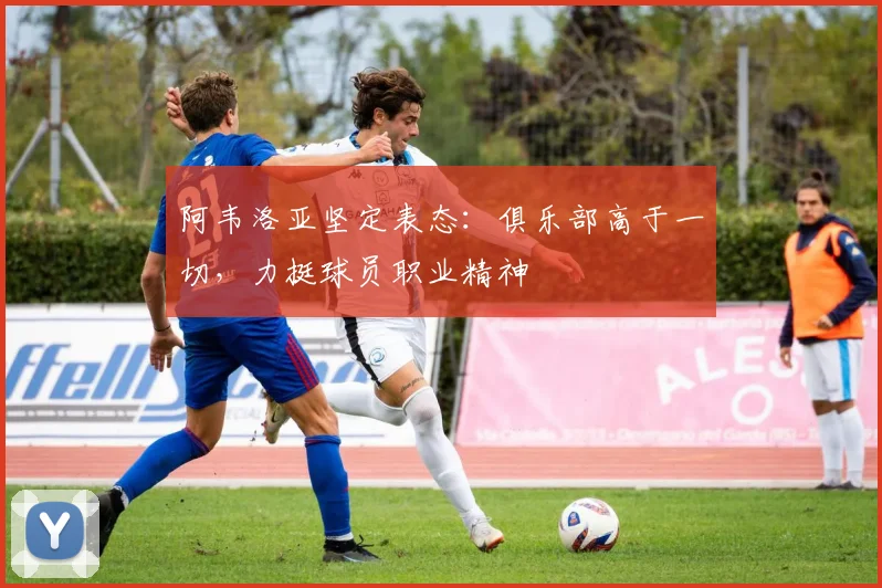 阿韦洛亚坚定表态：俱乐部高于一切，力挺球员职业精神