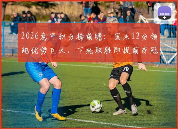 2026意甲积分榜前瞻：国米12分领跑优势巨大，下轮取胜即提前夺冠，剩余赛程全解析