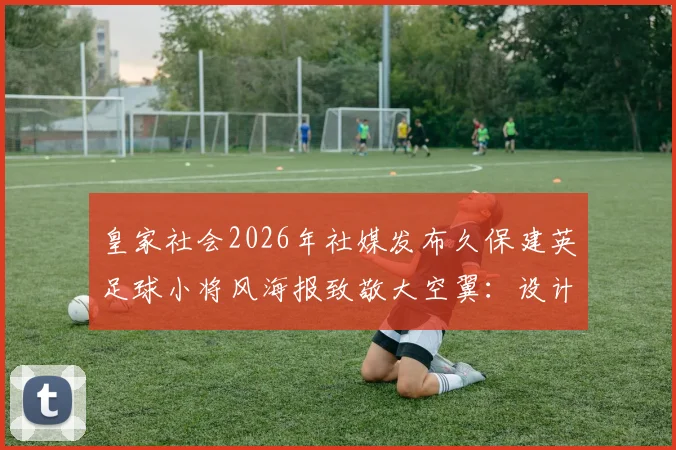 皇家社会2026年社媒发布久保建英足球小将风海报致敬大空翼：设计理念与球迷文化解读
