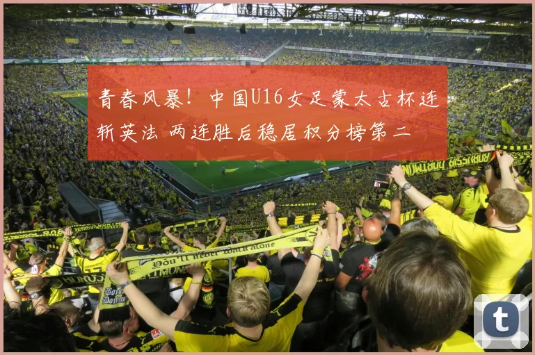 青春风暴！中国U16女足蒙太古杯连斩英法 两连胜后稳居积分榜第二