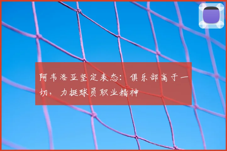 阿韦洛亚坚定表态：俱乐部高于一切，力挺球员职业精神