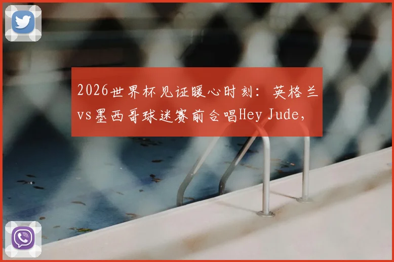 2026世界杯见证暖心时刻：英格兰vs墨西哥球迷赛前合唱Hey Jude，盘点历届足坛经典球迷同唱瞬间