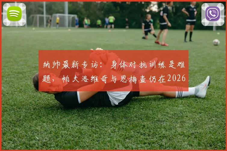 纳帅最新专访：身体对抗训练是难题，帕夫洛维奇与恩梅查仍在2026年计划中