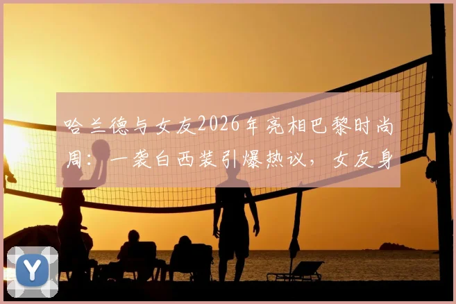 哈兰德与女友2026年亮相巴黎时尚周:一袭白西装引爆热议,女友身份及同框造型全解析